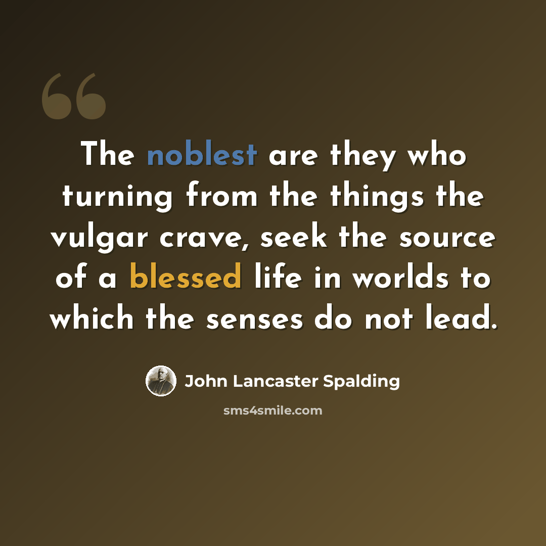“The noblest are they who turning from the things the vulgar crave, seek the source of a blessed life in worlds to which the senses do not lead.” quote by John Lancaster Spalding