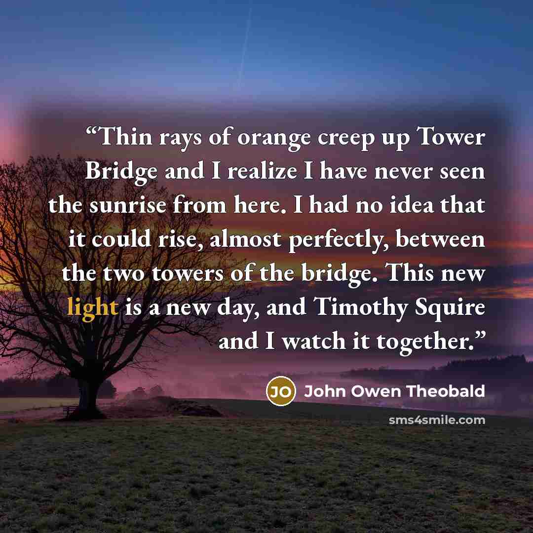 “Thin rays of orange creep up Tower Bridge and I realize I have never seen the sunrise from here. I had no idea that it could rise, almost perfectly, between the two towers of the bridge. This new light is a new day, and Timothy Squire and I watch it together.” quote by John Owen Theobald