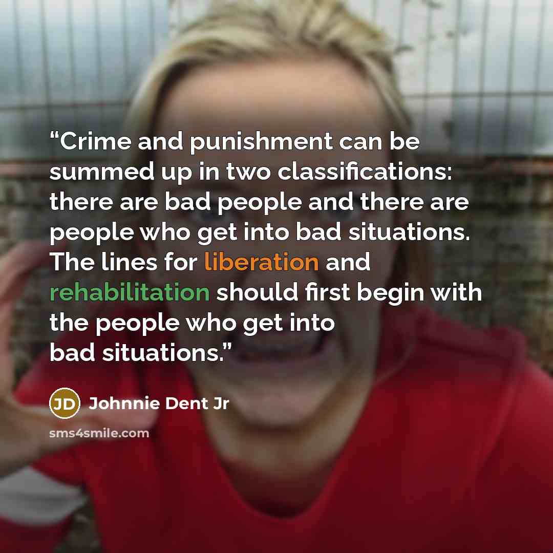 “Crime and punishment can be summed up in two classifications: there are bad people and there are people who get into bad situations. The lines for liberation and rehabilitation should first begin with the people who get into bad situations.” quote by Johnnie Dent Jr