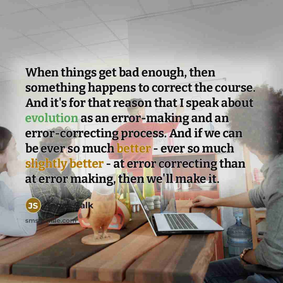 “When things get bad enough, then something happens to correct the course. And it's for that reason that I speak about evolution as an error-making and an error-correcting process. And if we can be ever so much better - ever so much slightly better - at error correcting than at error making, then…” quote by Jonas Salk