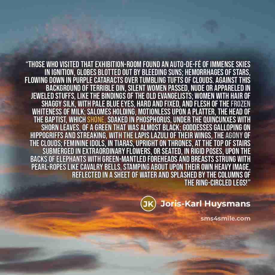 “Those who visited that exhibition-room found an auto-de-fé of immense skies in ignition, globes blotted out by bleeding suns; hemorrhages of stars, flowing down in purple cataracts over tumbling tufts of clouds. Against this background of terrible din, silent women passed, nude or appareled in…” quote by Joris-Karl Huysmans