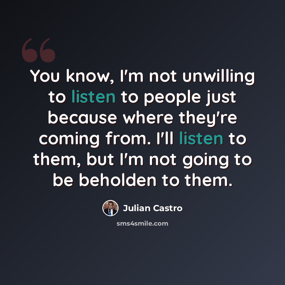 “You know, I'm not unwilling to listen to people just because where they're coming from. I'll listen to them, but I'm not going to be beholden to them.” quote by Julian Castro