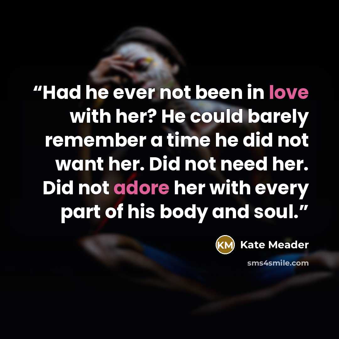 “Had he ever not been in love with her? He could barely remember a time he did not want her. Did not need her. Did not adore her with every part of his body and soul.” quote by Kate Meader