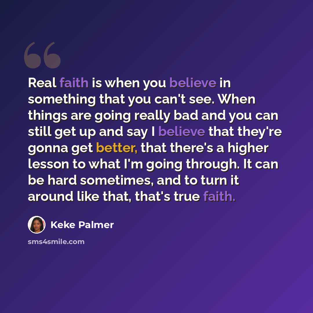 “Real faith is when you believe in something that you can't see. When things are going really bad and you can still get up and say I believe that they're gonna get better, that there's a higher lesson to what I'm going through. It can be hard sometimes, and to turn it around like that, that's true…” quote by Keke Palmer