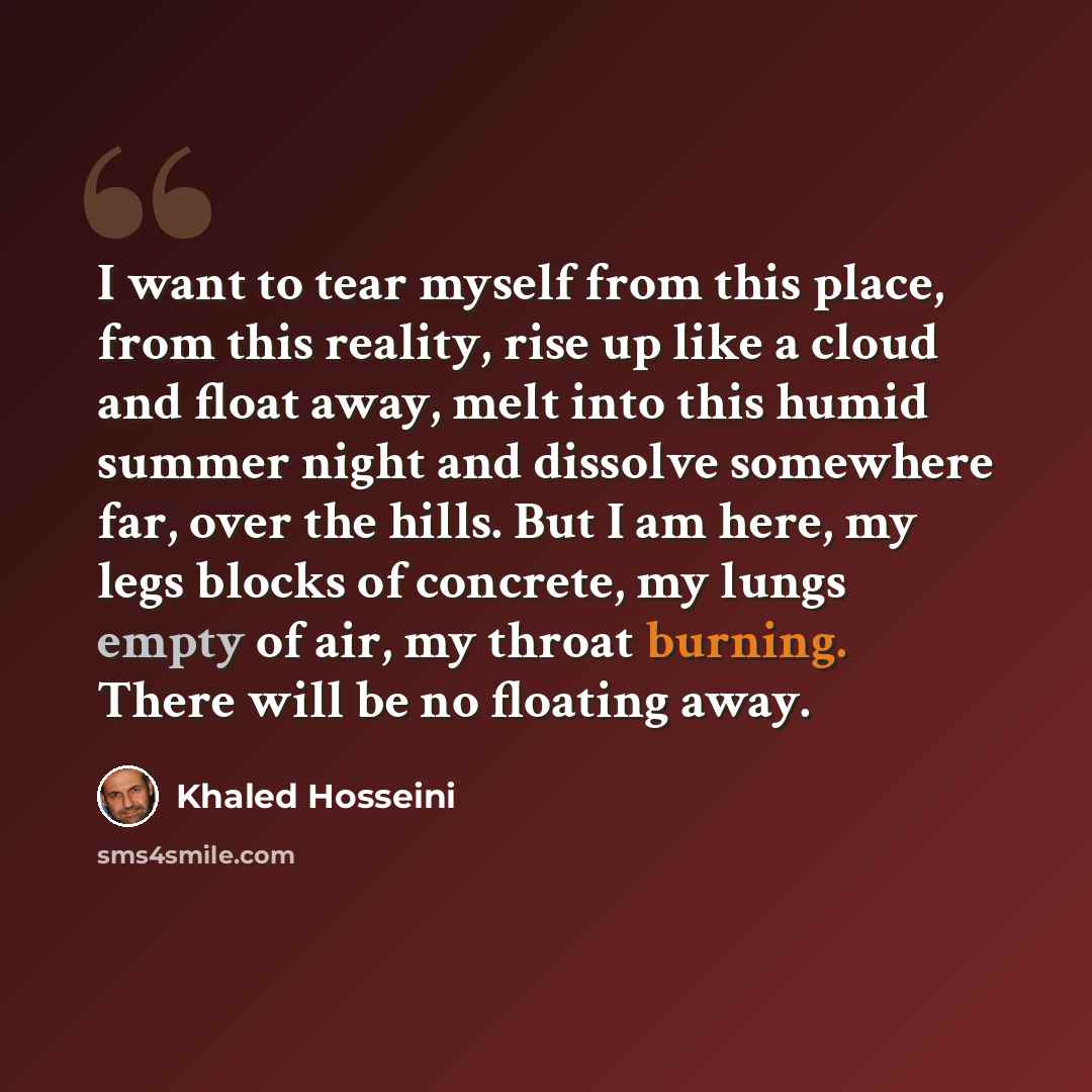 “I want to tear myself from this place, from this reality, rise up like a cloud and float away, melt into this humid summer night and dissolve somewhere far, over the hills. But I am here, my legs blocks of concrete, my lungs empty of air, my throat burning. There will be no floating away.” quote by Khaled Hosseini