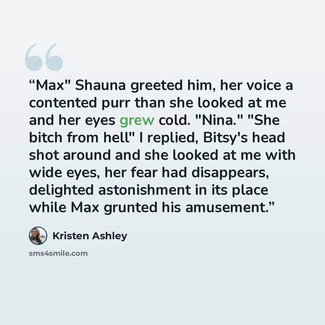 “Max" Shauna greeted him, her voice a contented purr than she looked at me and her eyes grew cold. "Nina." "She bitch from hell" I replied, Bitsy's head shot around and she looked at me with wide eyes, her fear had disappears, delighted astonishment in its place while Max grunted his amusement.” quote by Kristen Ashley
