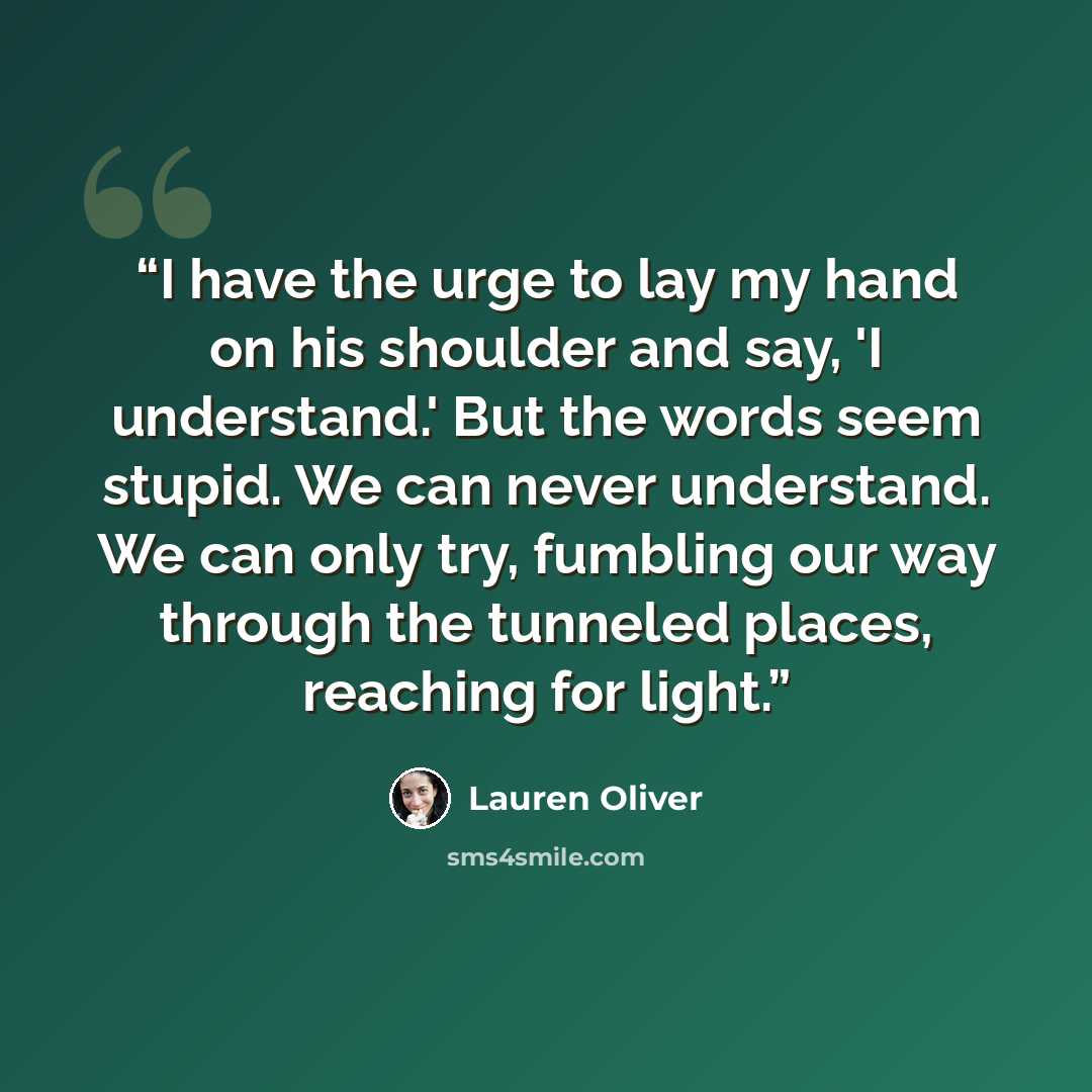 “I have the urge to lay my hand on his shoulder and say, 'I understand.' But the words seem stupid. We can never understand. We can only try, fumbling our way through the tunneled places, reaching for light.” quote by Lauren Oliver