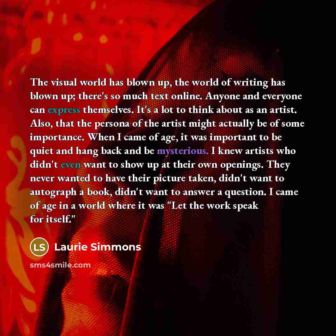 “The visual world has blown up, the world of writing has blown up; there's so much text online. Anyone and everyone can express themselves. It's a lot to think about as an artist. Also, that the persona of the artist might actually be of some importance. When I came of age, it was important to be…” quote by Laurie Simmons