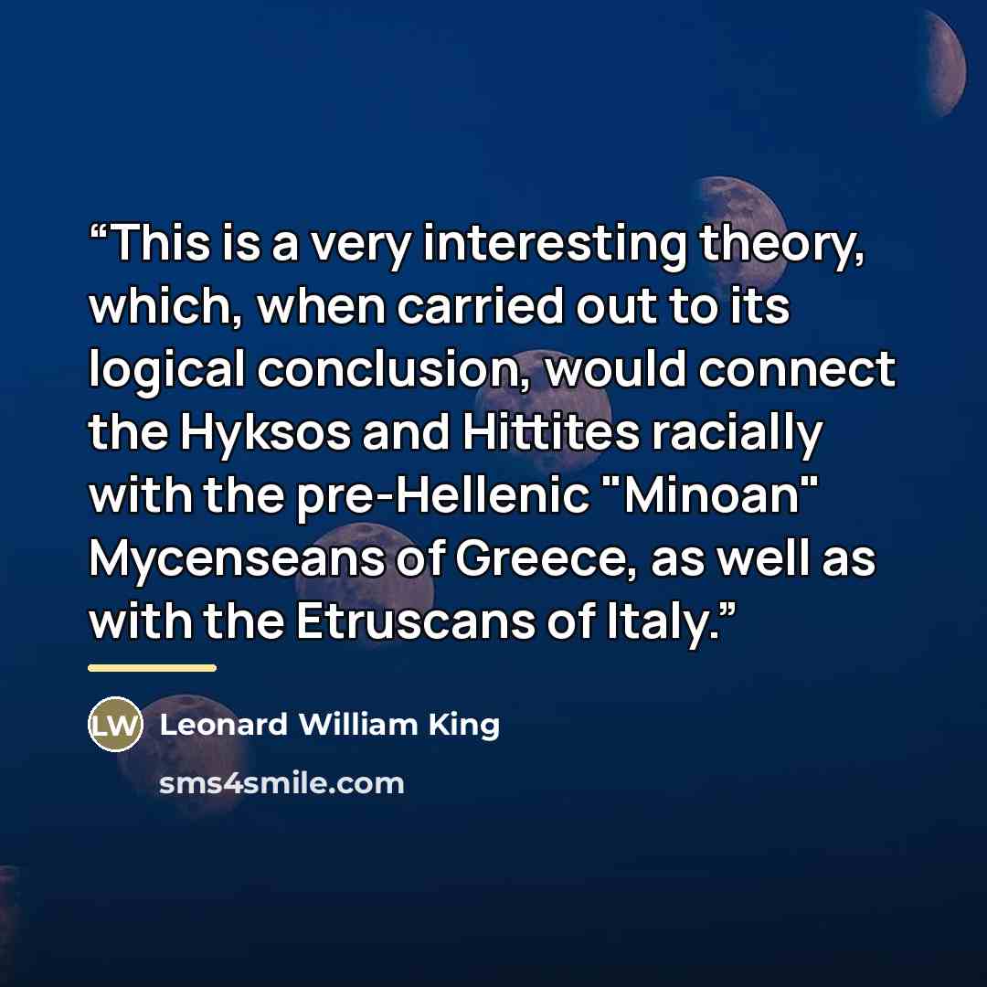 “This is a very interesting theory, which, when carried out to its logical conclusion, would connect the Hyksos and Hittites racially with the pre-Hellenic "Minoan" Mycenseans of Greece, as well as with the Etruscans of Italy.” quote by Leonard William King