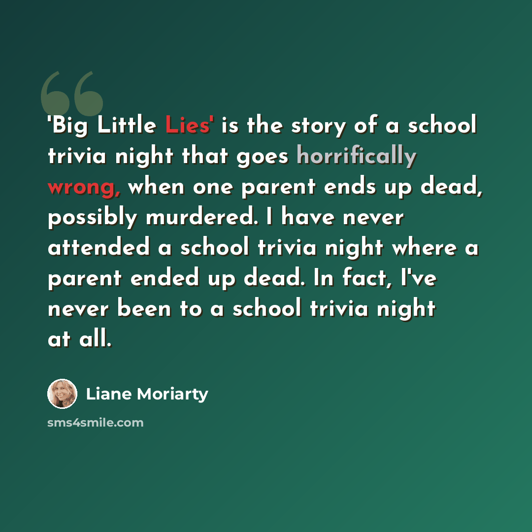 “'Big Little Lies' is the story of a school trivia night that goes horrifically wrong, when one parent ends up dead, possibly murdered. I have never attended a school trivia night where a parent ended up dead. In fact, I've never been to a school trivia night at all.” quote by Liane Moriarty