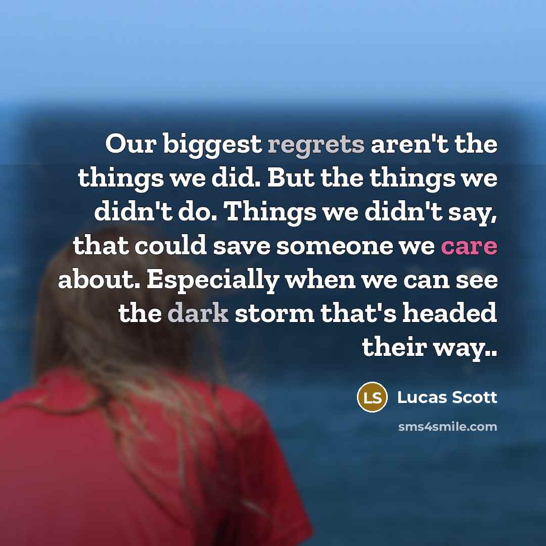 “Our biggest regrets aren't the things we did. But the things we didn't do. Things we didn't say, that could save someone we care about. Especially when we can see the dark storm that's headed their way..” quote by Lucas Scott