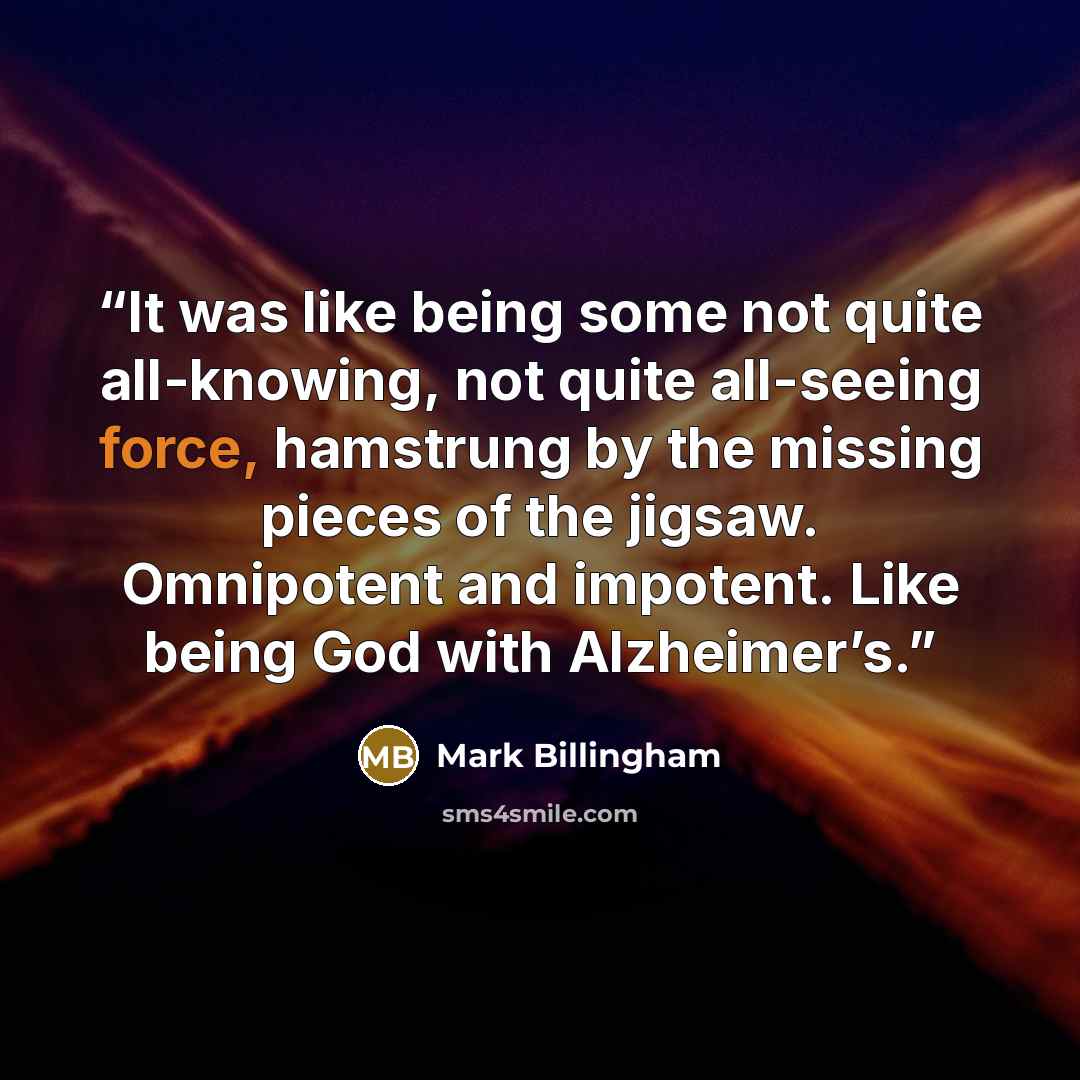 “It was like being some not quite all-knowing, not quite all-seeing force, hamstrung by the missing pieces of the jigsaw. Omnipotent and impotent. Like being God with Alzheimer’s.” quote by Mark Billingham