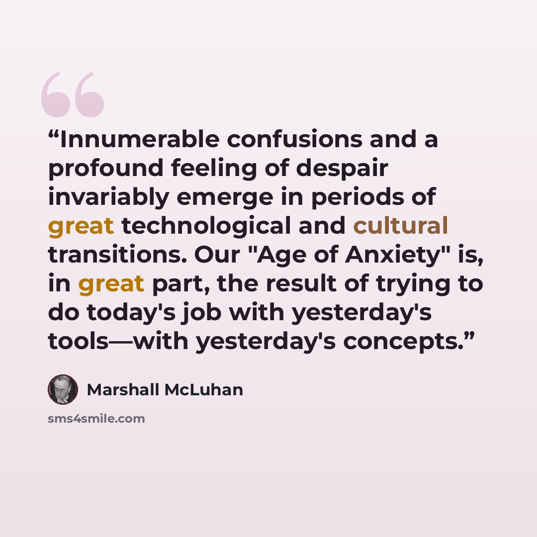 “Innumerable confusions and a profound feeling of despair invariably emerge in periods of great technological and cultural transitions. Our "Age of Anxiety" is, in great part, the result of trying to do today's job with yesterday's tools—with yesterday's concepts.” quote by Marshall McLuhan