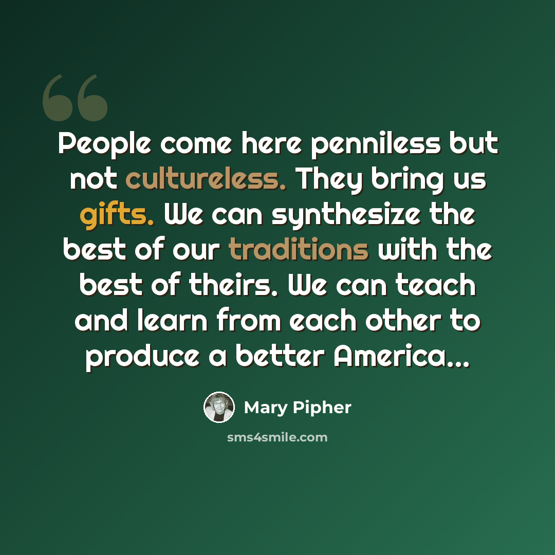 “People come here penniless but not cultureless. They bring us gifts. We can synthesize the best of our traditions with the best of theirs. We can teach and learn from each other to produce a better America...” quote by Mary Pipher