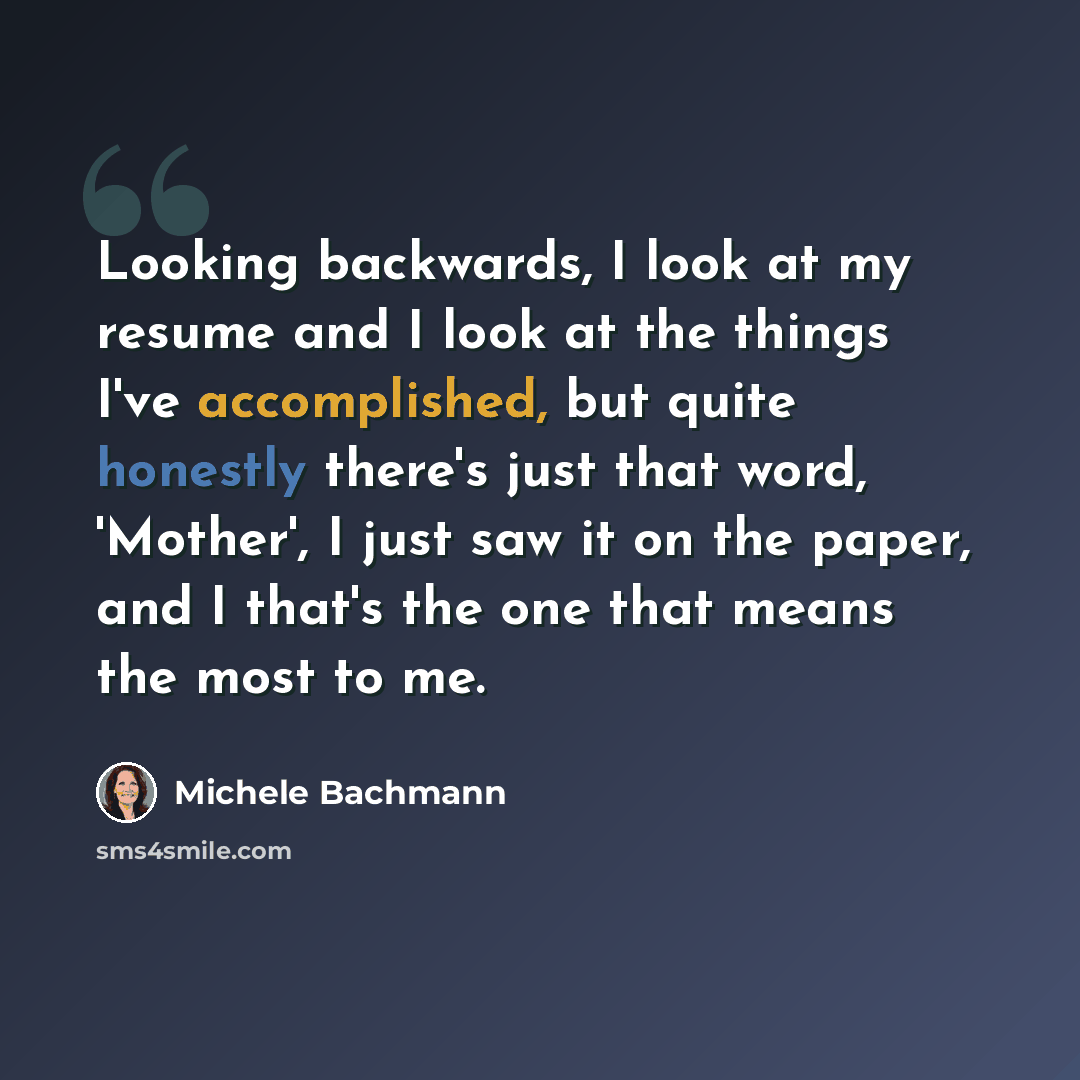 “Looking backwards, I look at my resume and I look at the things I've accomplished, but quite honestly there's just that word, 'Mother', I just saw it on the paper, and I that's the one that means the most to me.” quote by Michele Bachmann
