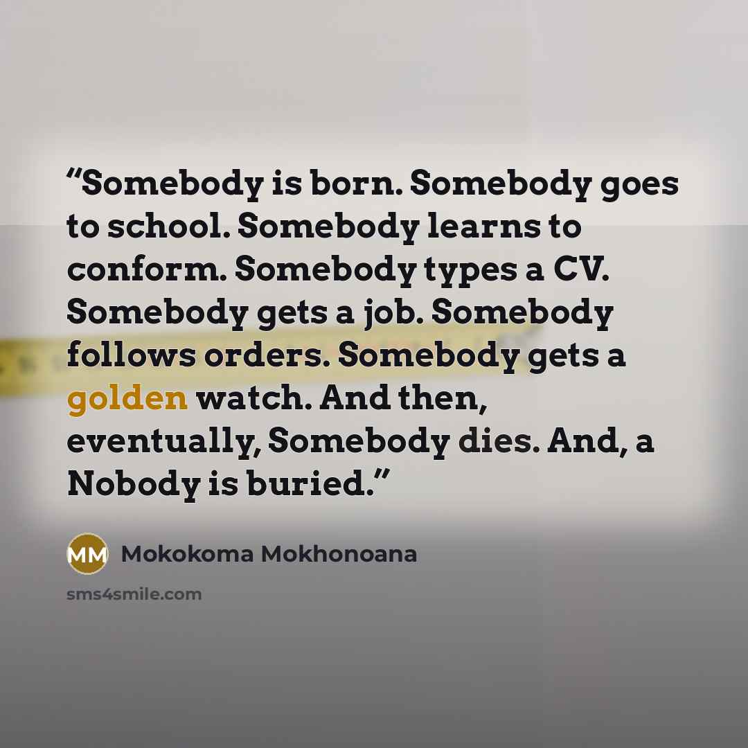 “Somebody is born. Somebody goes to school. Somebody learns to conform. Somebody types a CV. Somebody gets a job. Somebody follows orders. Somebody gets a golden watch. And then, eventually, Somebody dies. And, a Nobody is buried.” quote by Mokokoma Mokhonoana