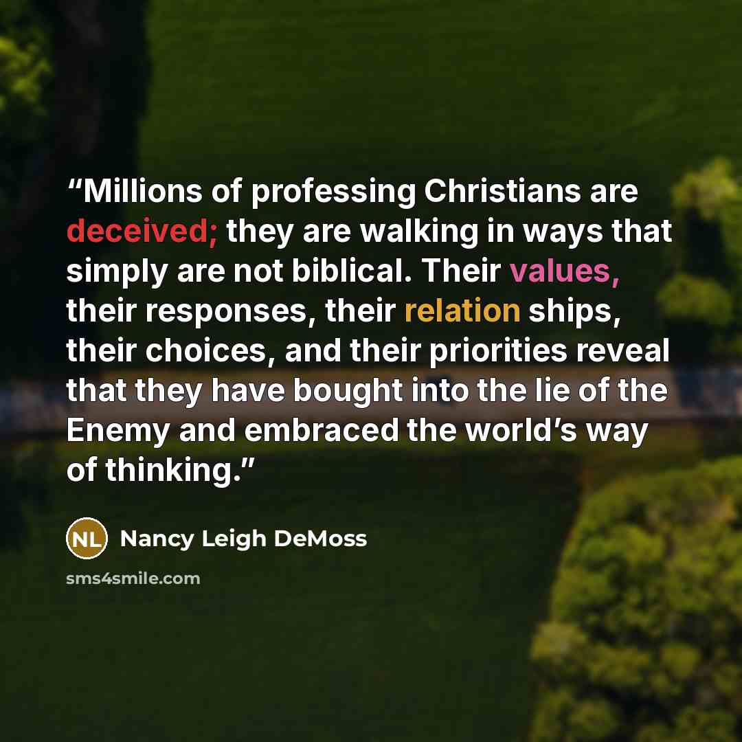 “Millions of professing Christians are deceived; they are walking in ways that simply are not biblical. Their values, their responses, their relation ships, their choices, and their priorities reveal that they have bought into the lie of the Enemy and embraced the world’s way of thinking.” quote by Nancy Leigh DeMoss