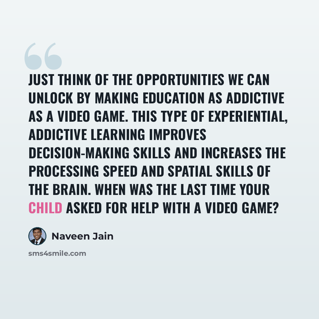 “Just think of the opportunities we can unlock by making education as addictive as a video game. This type of experiential, addictive learning improves decision-making skills and increases the processing speed and spatial skills of the brain. When was the last time your child asked for help with a…” quote by Naveen Jain