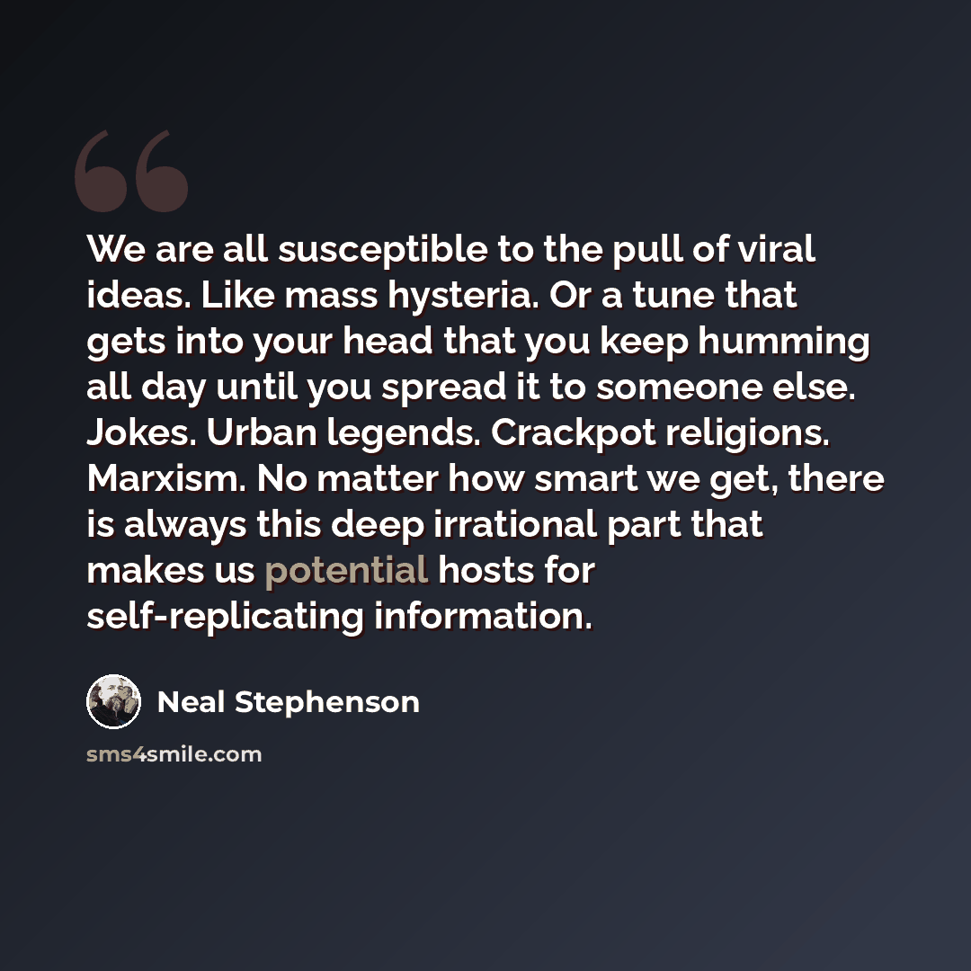 “We are all susceptible to the pull of viral ideas. Like mass hysteria. Or a tune that gets into your head that you keep humming all day until you spread it to someone else. Jokes. Urban legends. Crackpot religions. Marxism. No matter how smart we get, there is always this deep irrational part that…” quote by Neal Stephenson