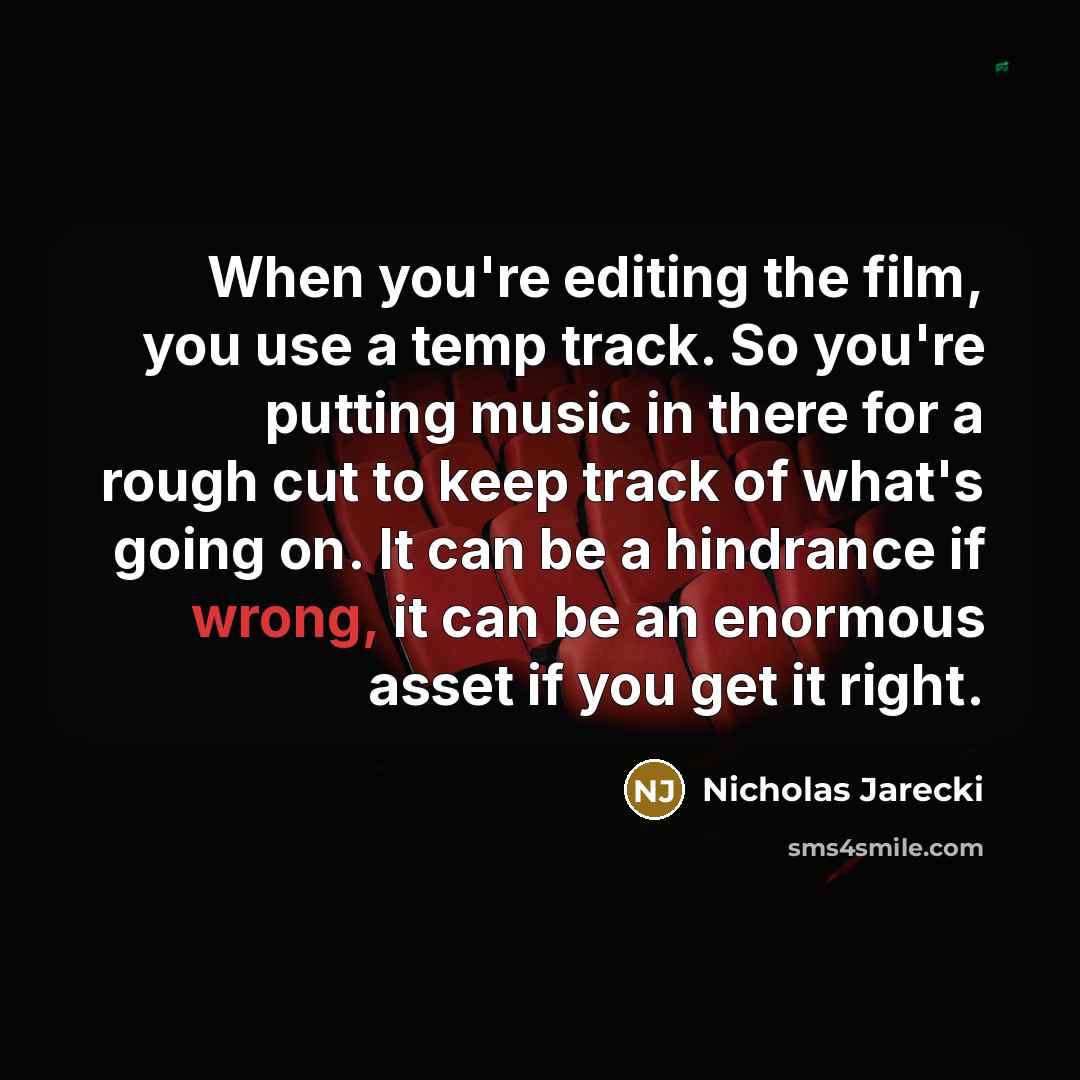 “When you're editing the film, you use a temp track. So you're putting music in there for a rough cut to keep track of what's going on. It can be a hindrance if wrong, it can be an enormous asset if you get it right.” quote by Nicholas Jarecki