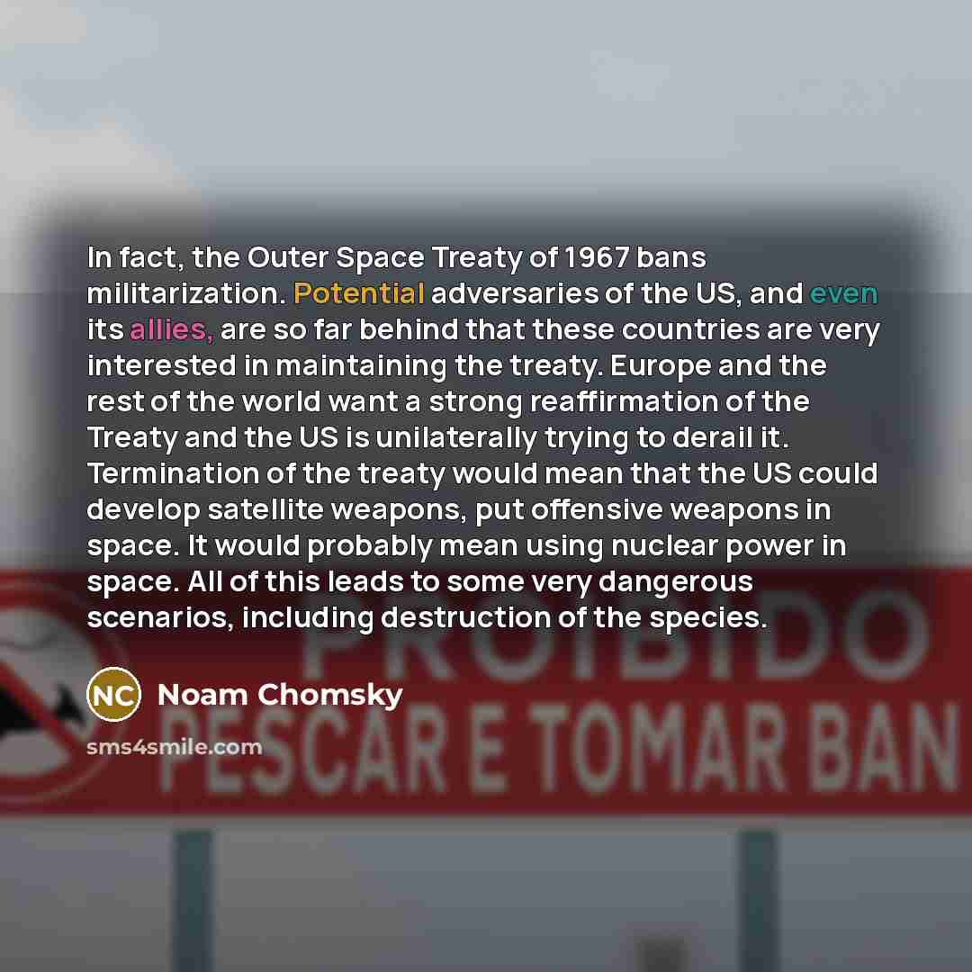 “In fact, the Outer Space Treaty of 1967 bans militarization. Potential adversaries of the US, and even its allies, are so far behind that these countries are very interested in maintaining the treaty. Europe and the rest of the world want a strong reaffirmation of the Treaty and the US is…” quote by Noam Chomsky