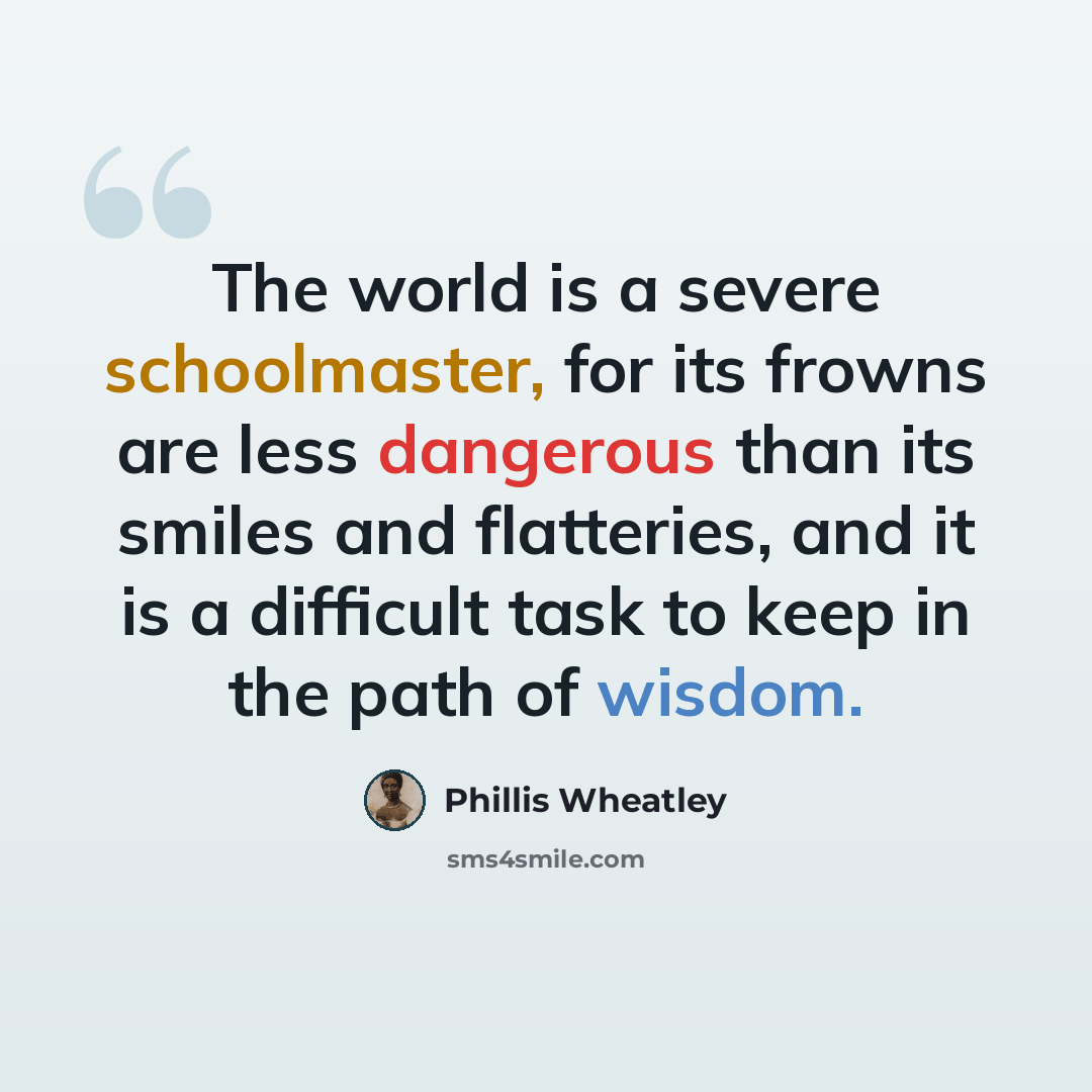 “The world is a severe schoolmaster, for its frowns are less dangerous than its smiles and flatteries, and it is a difficult task to keep in the path of wisdom.” quote by Phillis Wheatley