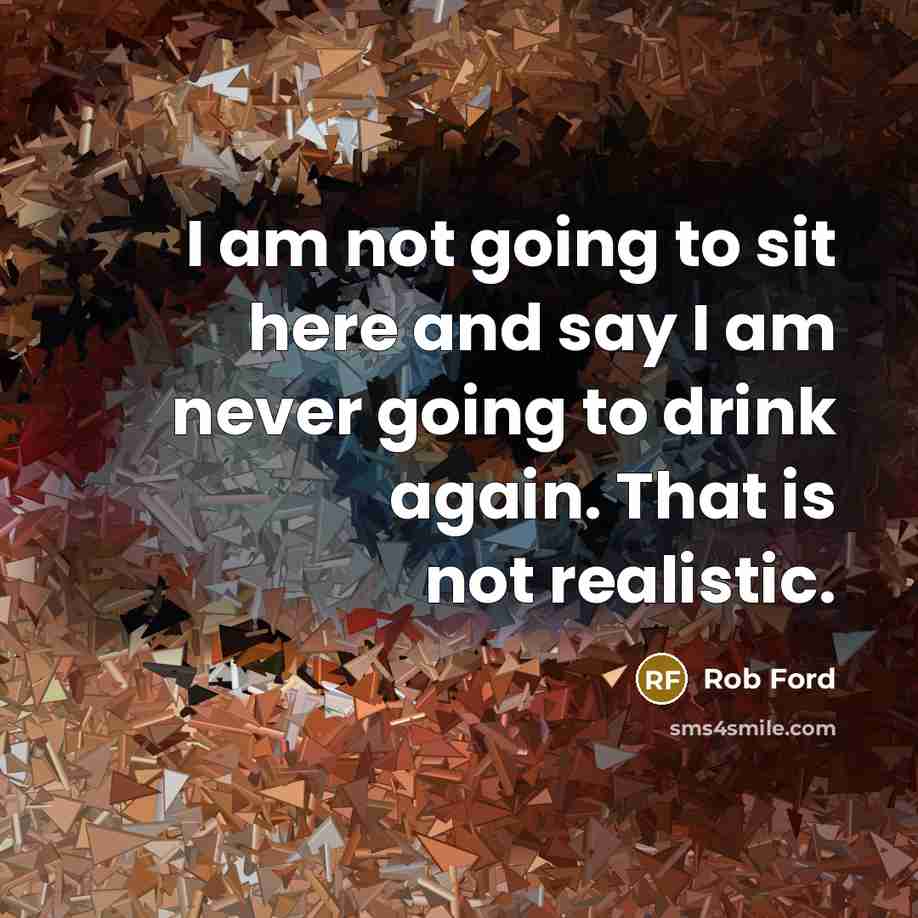 “I am not going to sit here and say I am never going to drink again. That is not realistic.” quote by Rob Ford