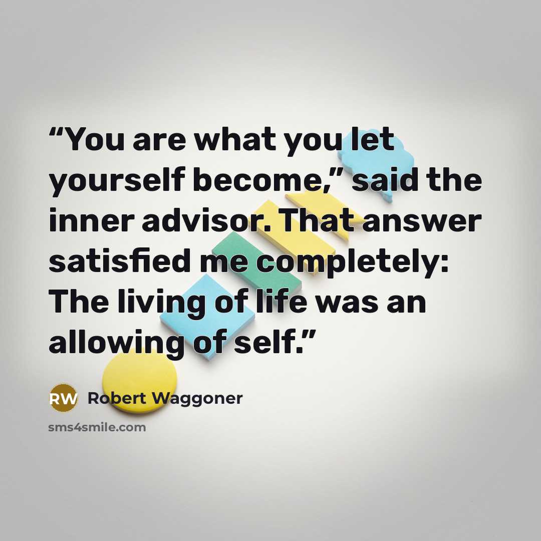 “You are what you let yourself become,” said the inner advisor. That answer satisfied me completely: The living of life was an allowing of self.” quote by Robert Waggoner