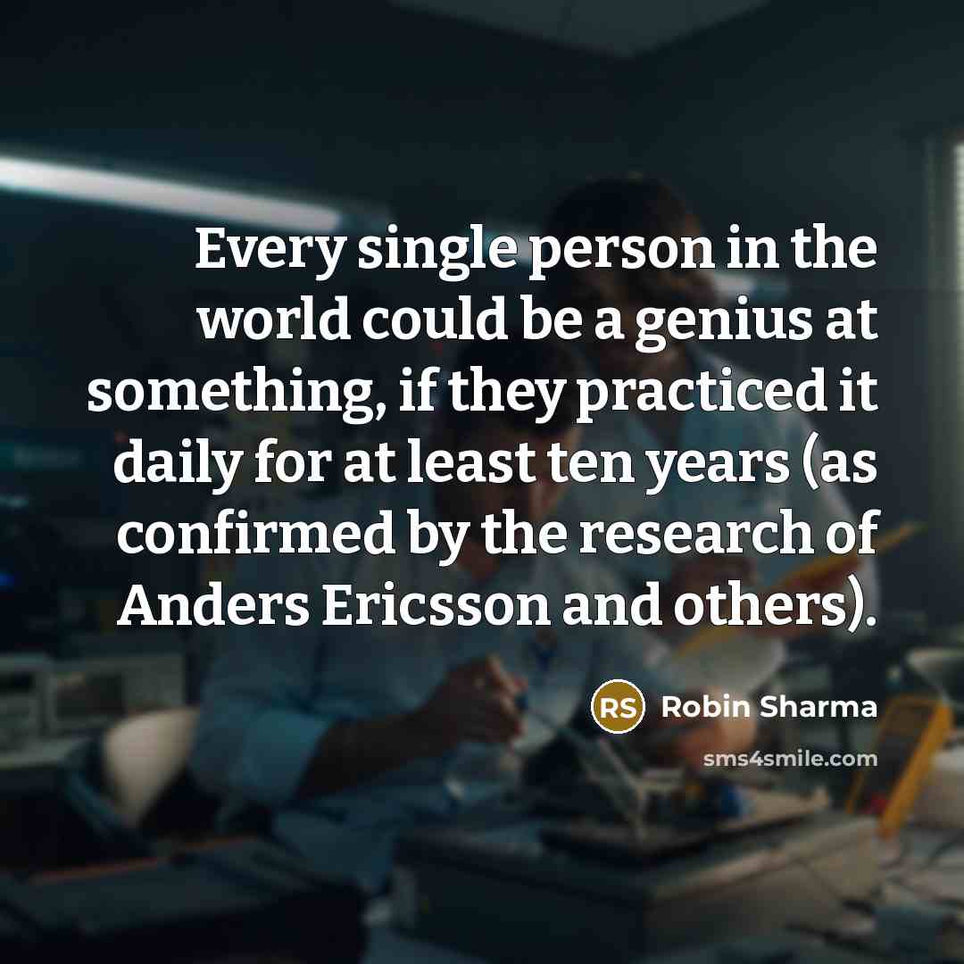 “Every single person in the world could be a genius at something, if they practiced it daily for at least ten years (as confirmed by the research of Anders Ericsson and others).” quote by Robin Sharma