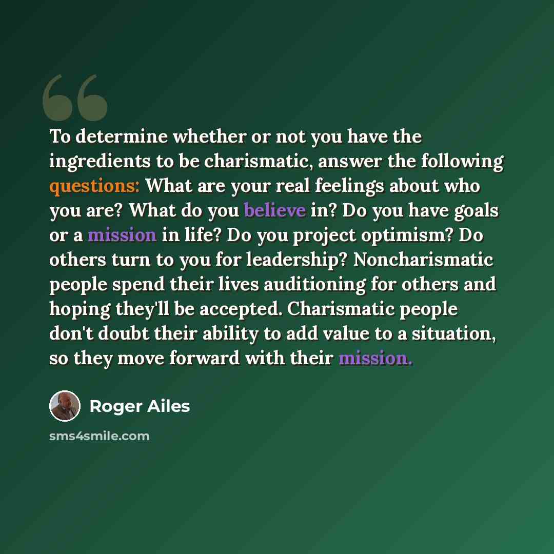 “To determine whether or not you have the ingredients to be charismatic, answer the following questions: What are your real feelings about who you are? What do you believe in? Do you have goals or a mission in life? Do you project optimism? Do others turn to you for leadership? Noncharismatic…” quote by Roger Ailes