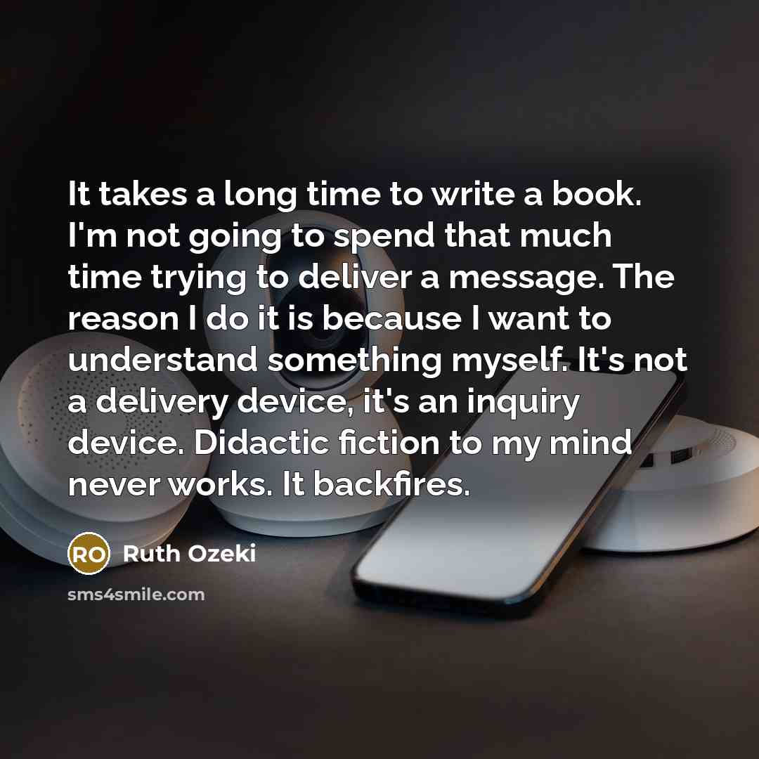 “It takes a long time to write a book. I'm not going to spend that much time trying to deliver a message. The reason I do it is because I want to understand something myself. It's not a delivery device, it's an inquiry device. Didactic fiction to my mind never works. It backfires.” quote by Ruth Ozeki