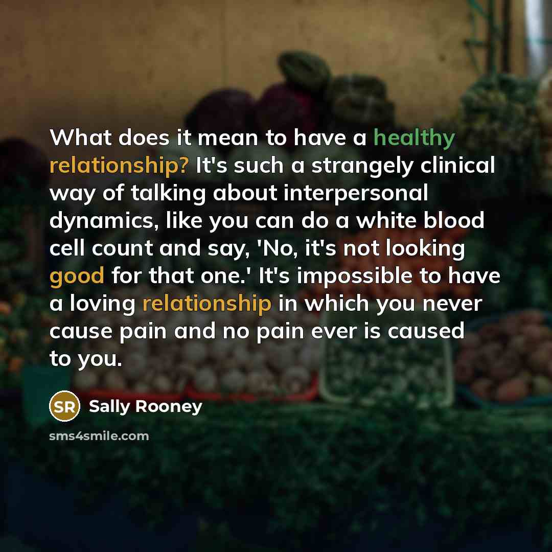 “What does it mean to have a healthy relationship? It's such a strangely clinical way of talking about interpersonal dynamics, like you can do a white blood cell count and say, 'No, it's not looking good for that one.' It's impossible to have a loving relationship in which you never cause pain and…” quote by Sally Rooney