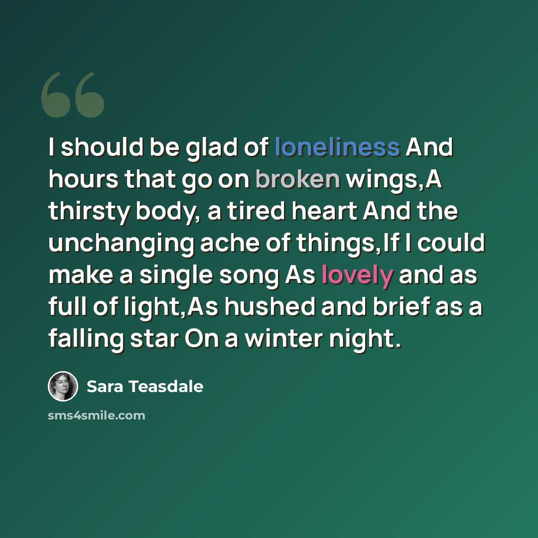 “I should be glad of loneliness And hours that go on broken wings,A thirsty body, a tired heart And the unchanging ache of things,If I could make a single song As lovely and as full of light,As hushed and brief as a falling star On a winter night.” quote by Sara Teasdale