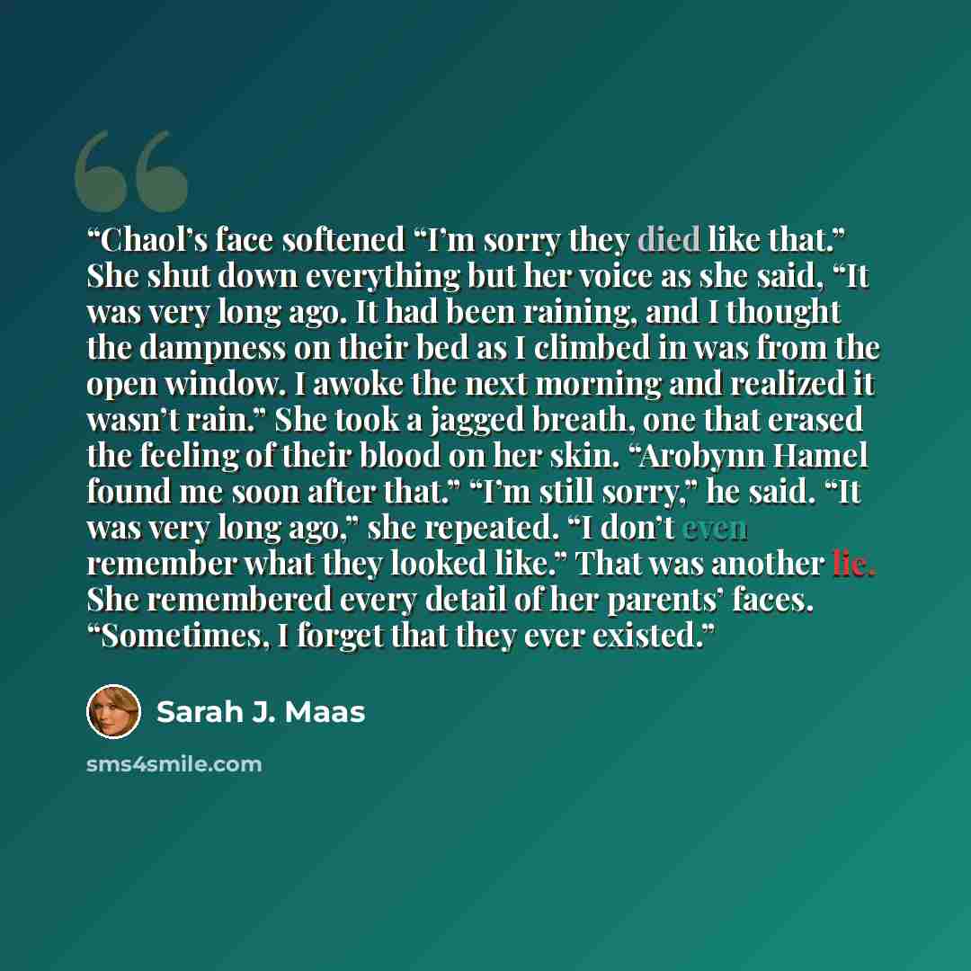 “Chaol’s face softened “I’m sorry they died like that.” She shut down everything but her voice as she said, “It was very long ago. It had been raining, and I thought the dampness on their bed as I climbed in was from the open window. I awoke the next morning and realized it wasn’t rain.” She took a…” quote by Sarah J. Maas