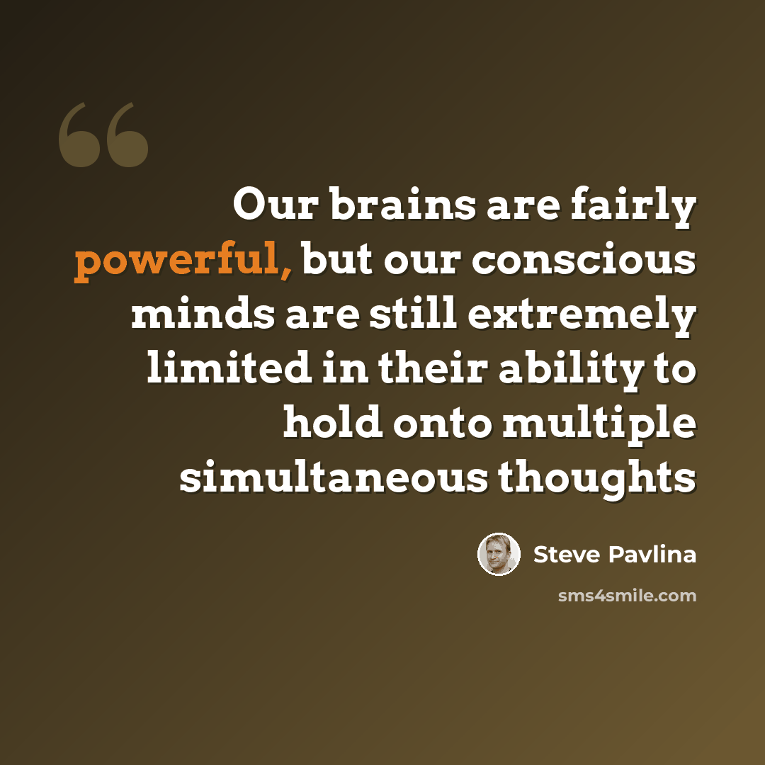 “Our brains are fairly powerful, but our conscious minds are still extremely limited in their ability to hold onto multiple simultaneous thoughts” quote by Steve Pavlina
