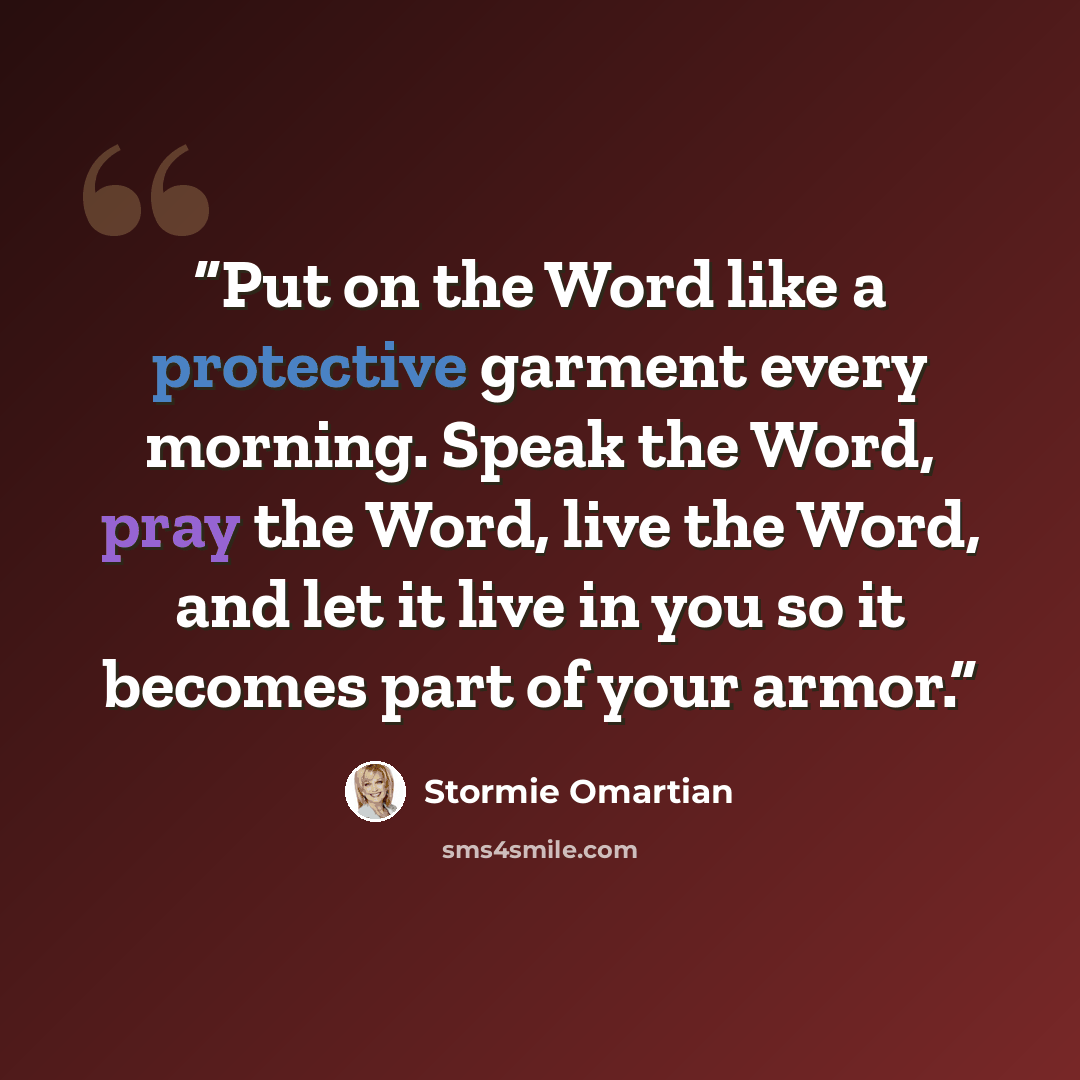 “Put on the Word like a protective garment every morning. Speak the Word, pray the Word, live the Word, and let it live in you so it becomes part of your armor.” quote by Stormie Omartian