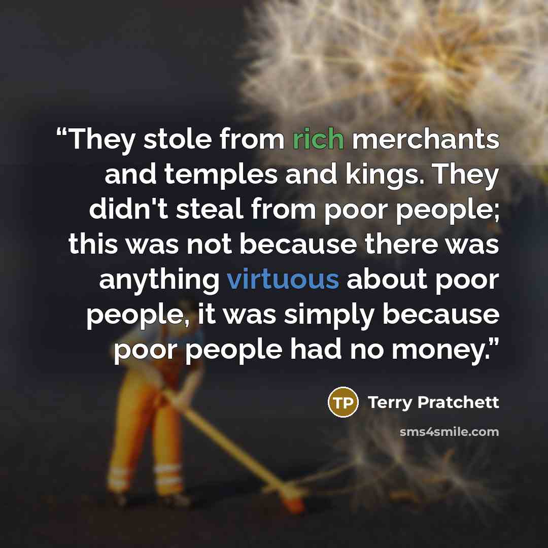 “They stole from rich merchants and temples and kings. They didn't steal from poor people; this was not because there was anything virtuous about poor people, it was simply because poor people had no money.” quote by Terry Pratchett