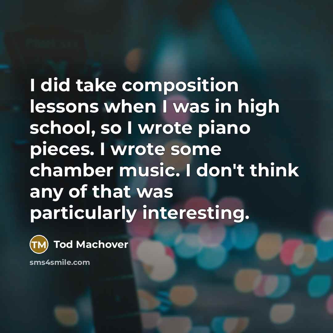 “I did take composition lessons when I was in high school, so I wrote piano pieces. I wrote some chamber music. I don't think any of that was particularly interesting.” quote by Tod Machover