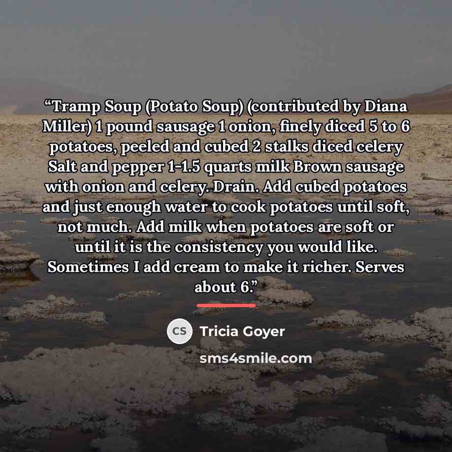 “Tramp Soup (Potato Soup) (contributed by Diana Miller) 1 pound sausage 1 onion, finely diced 5 to 6 potatoes, peeled and cubed 2 stalks diced celery Salt and pepper 1-1.5 quarts milk Brown sausage with onion and celery. Drain. Add cubed potatoes and just enough water to cook potatoes until soft…” quote by Tricia Goyer