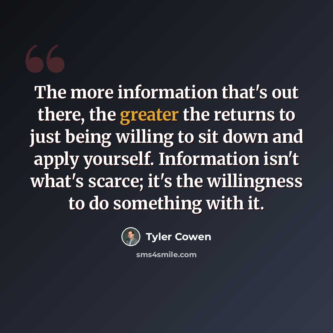 “The more information that's out there, the greater the returns to just being willing to sit down and apply yourself. Information isn't what's scarce; it's the willingness to do something with it.” quote by Tyler Cowen