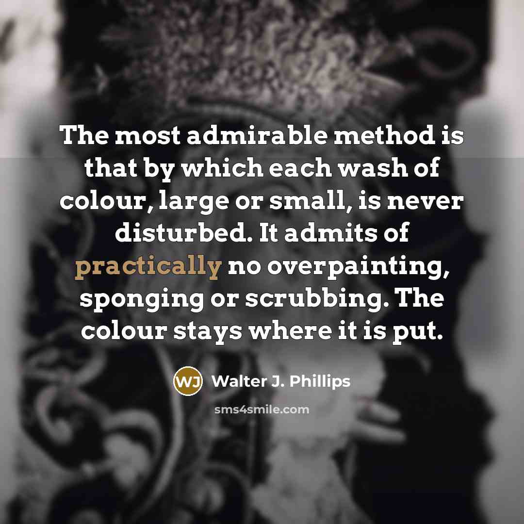 “The most admirable method is that by which each wash of colour, large or small, is never disturbed. It admits of practically no overpainting, sponging or scrubbing. The colour stays where it is put.” quote by Walter J. Phillips