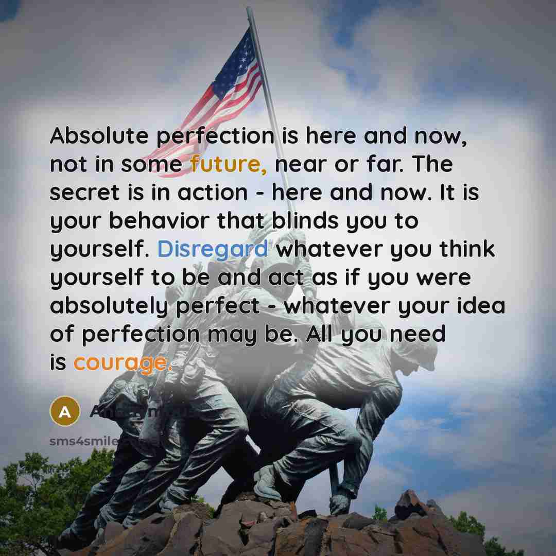 “Absolute perfection is here and now, not in some future, near or far. The secret is in action - here and now. It is your behavior that blinds you to yourself. Disregard whatever you think yourself to be and act as if you were absolutely perfect - whatever your idea of perfection may be. All you…” quote by Anonymous