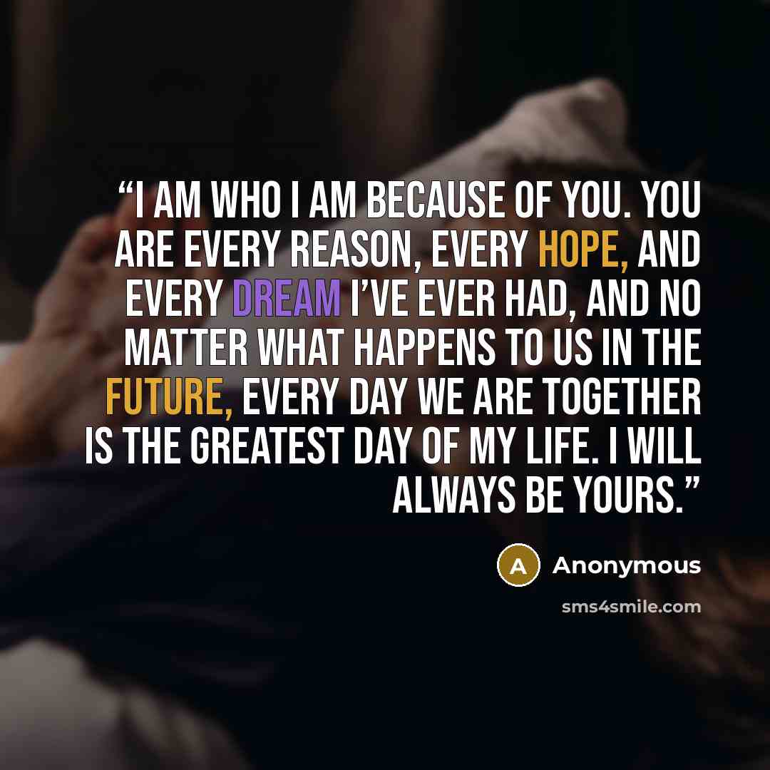 “I am who I am because of you. You are every reason, every hope, and every dream I’ve ever had, and no matter what happens to us in the future, every day we are together is the greatest day of my life. I will always be yours.” quote by Anonymous