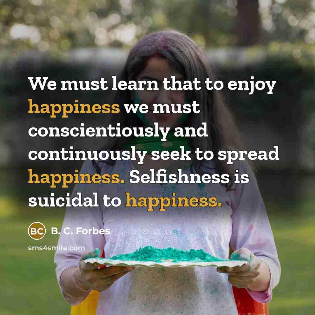 “We must learn that to enjoy happiness we must conscientiously and continuously seek to spread happiness. Selfishness is suicidal to happiness.” quote by B. C. Forbes