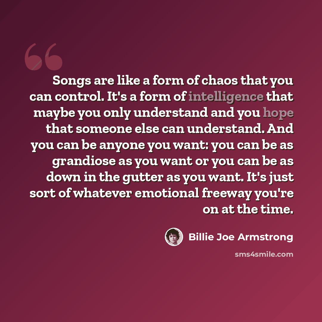 “Songs are like a form of chaos that you can control. It's a form of intelligence that maybe you only understand and you hope that someone else can understand. And you can be anyone you want: you can be as grandiose as you want or you can be as down in the gutter as you want. It's just sort of…” quote by Billie Joe Armstrong