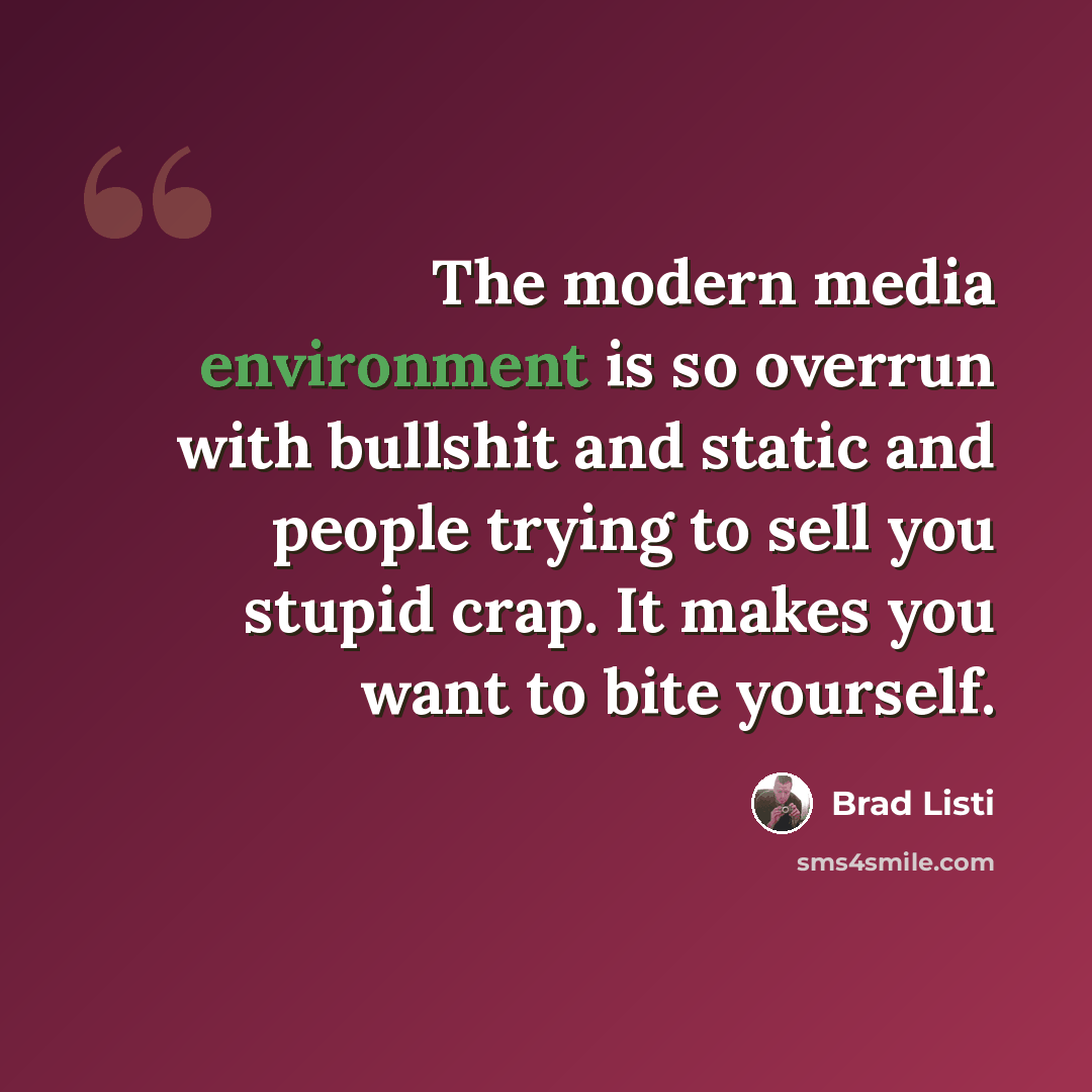 “The modern media environment is so overrun with bullshit and static and people trying to sell you stupid crap. It makes you want to bite yourself.” quote by Brad Listi