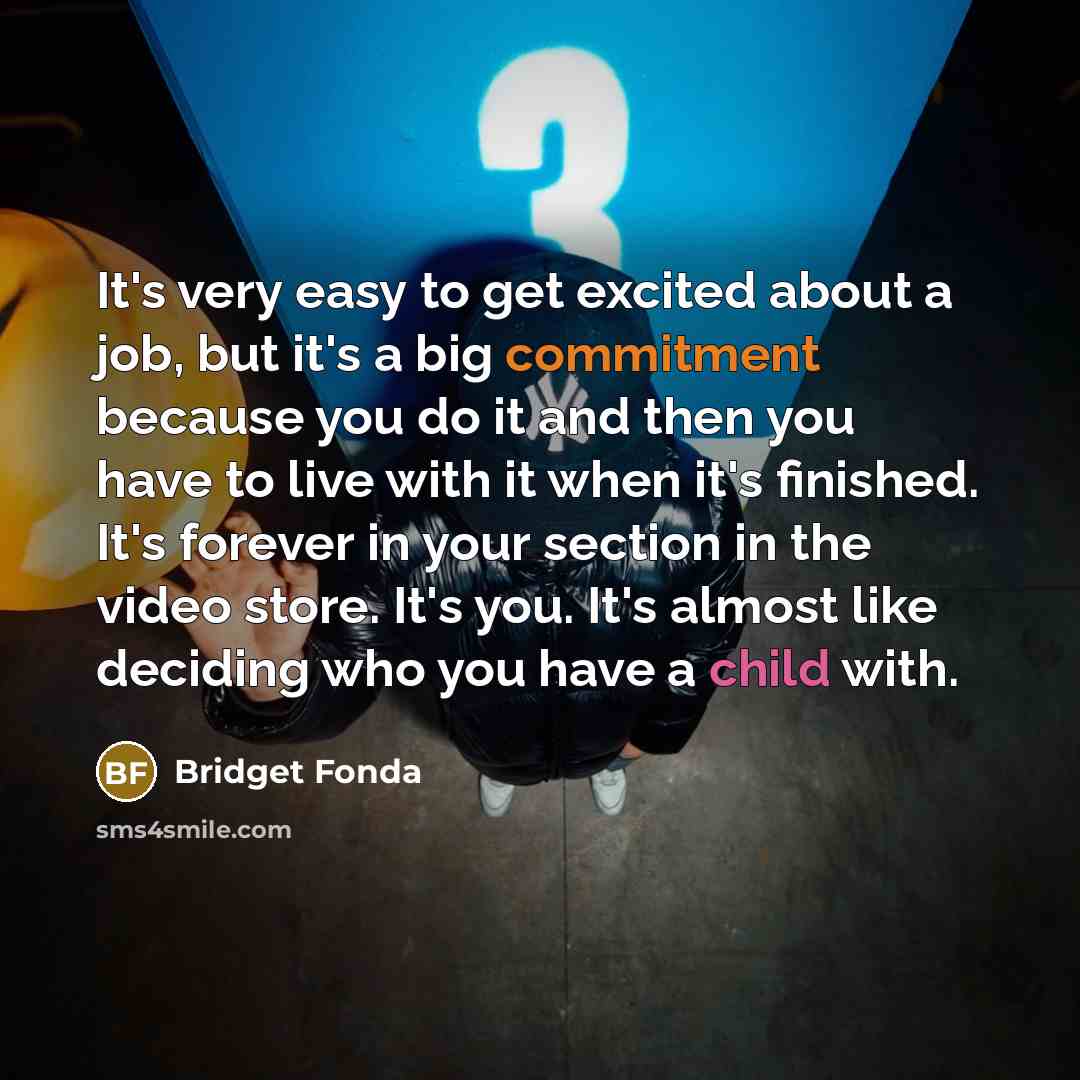 “It's very easy to get excited about a job, but it's a big commitment because you do it and then you have to live with it when it's finished. It's forever in your section in the video store. It's you. It's almost like deciding who you have a child with.” quote by Bridget Fonda