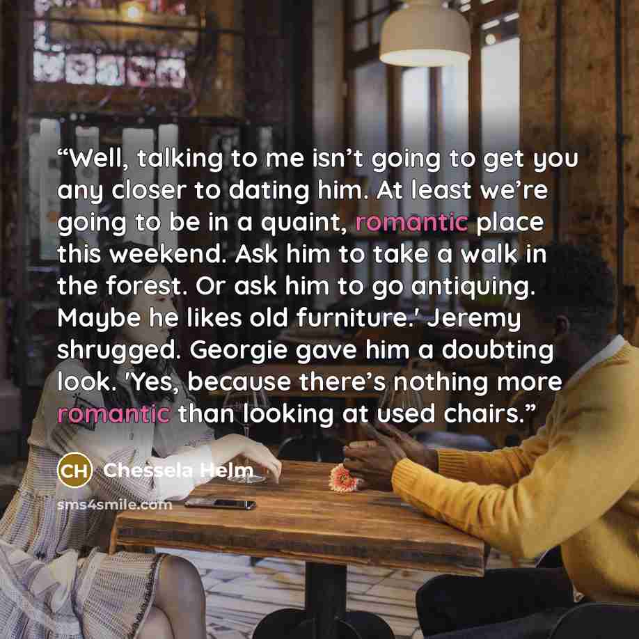“Well, talking to me isn’t going to get you any closer to dating him. At least we’re going to be in a quaint, romantic place this weekend. Ask him to take a walk in the forest. Or ask him to go antiquing. Maybe he likes old furniture.' Jeremy shrugged. Georgie gave him a doubting look. 'Yes…” quote by Chessela Helm