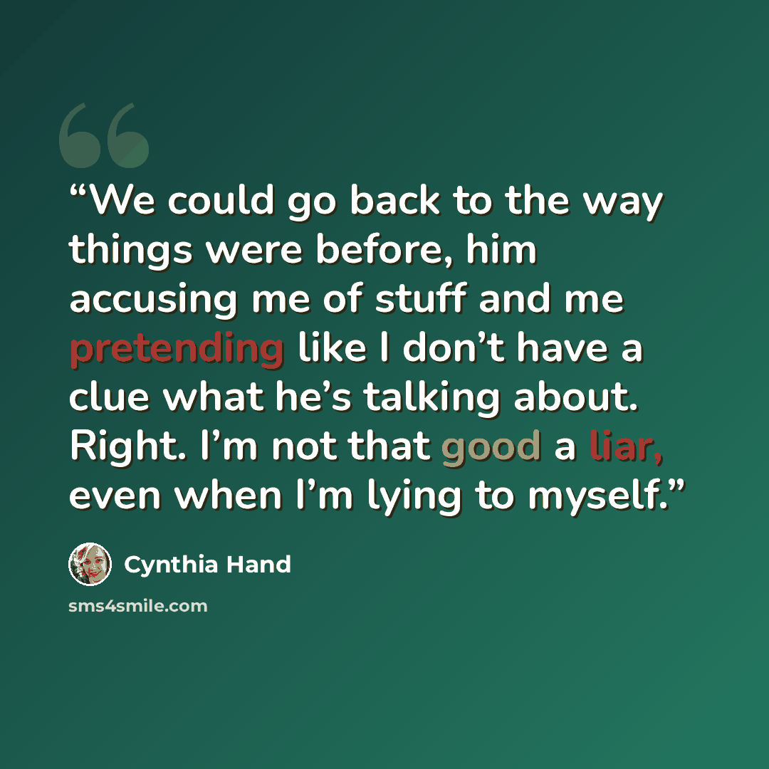 “We could go back to the way things were before, him accusing me of stuff and me pretending like I don’t have a clue what he’s talking about. Right. I’m not that good a liar, even when I’m lying to myself.” quote by Cynthia Hand