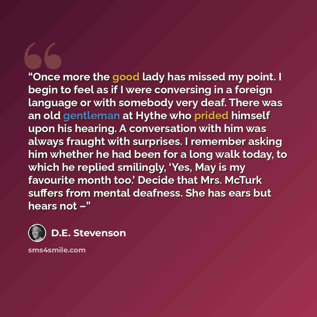 “Once more the good lady has missed my point. I begin to feel as if I were conversing in a foreign language or with somebody very deaf. There was an old gentleman at Hythe who prided himself upon his hearing. A conversation with him was always fraught with surprises. I remember asking him whether…” quote by D.E. Stevenson